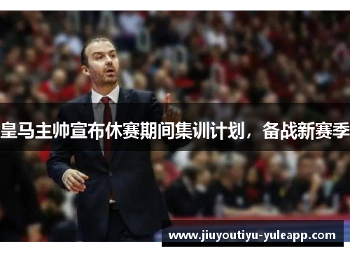皇马主帅宣布休赛期间集训计划，备战新赛季