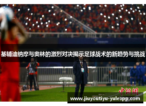 基辅迪纳摩与奥林的激烈对决揭示足球战术的新趋势与挑战